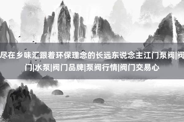 尽在乡味汇跟着环保理念的长远东说念主江门泵阀|阀门|水泵|阀门品牌|泵阀行情|阀门交易心